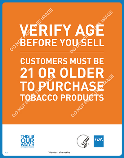 This 11” x 17” poster displays the federal minimum age to legally purchase tobacco products in retail establishments.  The poster is a part of the “This is Our Watch” (TIOW) suite of materials used to help raise awareness and educate retailers on the importance of FDA tobacco regulations and compliance. Note: Use of TIOW materials is voluntary.