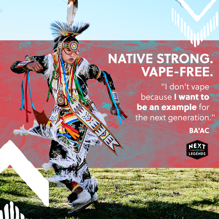 Powwow dancer Ba’ac is Native strong and vape-free because he knows teens are more likely to vape if they see others using vapes. Visit @NextLegends to learn about the dangers of vaping.